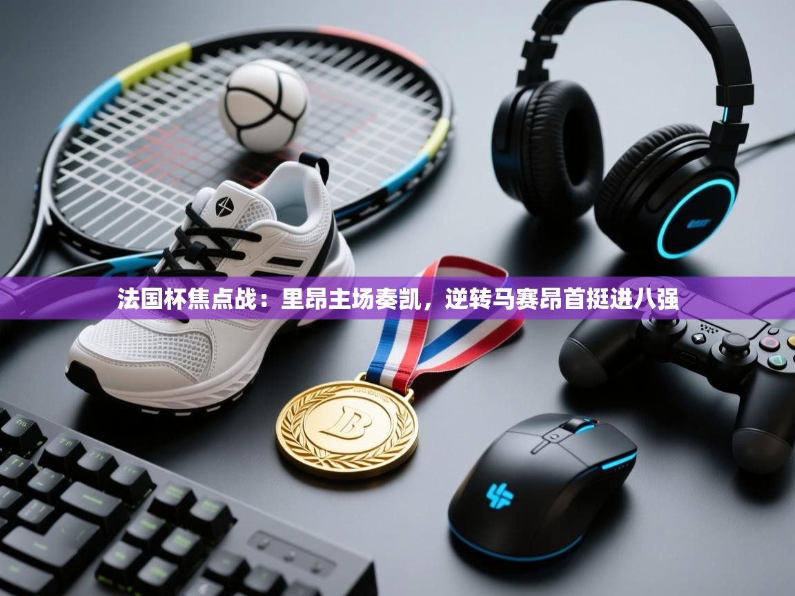 法国杯焦点战:里昂主场奏凯,逆转马赛昂首挺进八强