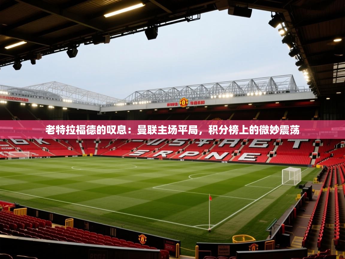 老特拉福德的叹息:曼联主场平局,积分榜上的微妙震荡 第2张